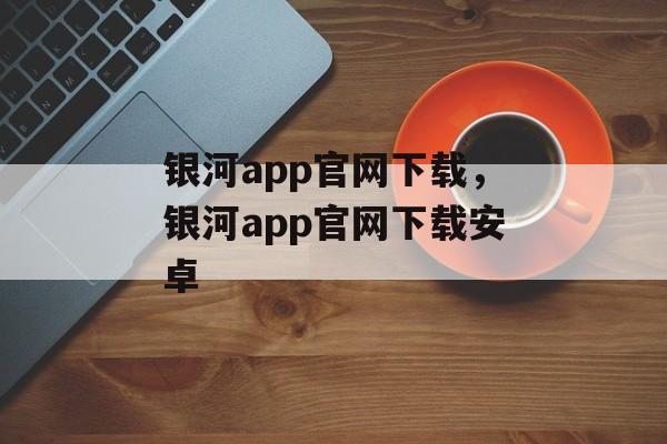 银河app官网下载，银河app官网下载安卓