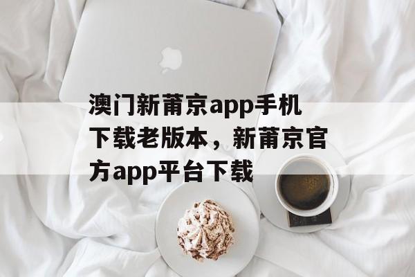 澳门新莆京app手机下载老版本，新莆京官方app平台下载