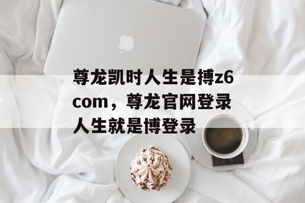 尊龙凯时人生是搏z6com，尊龙官网登录人生就是博登录