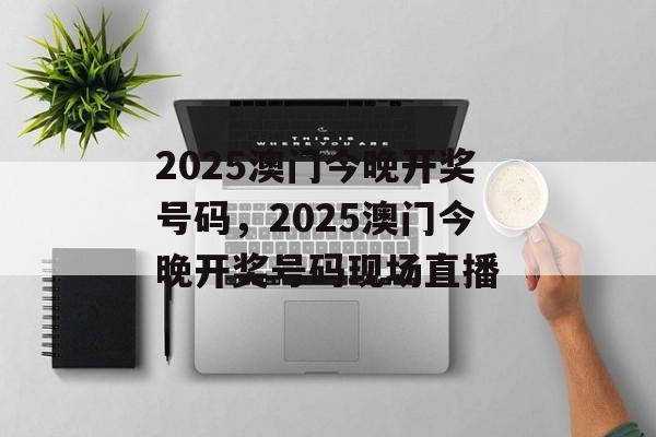 2025澳门今晚开奖号码，2025澳门今晚开奖号码现场直播