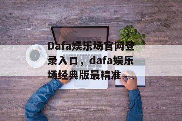 Dafa娱乐场官网登录入口，dafa娱乐场经典版最精准